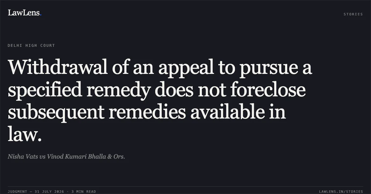 Withdrawal of an appeal to pursue a specified remedy does not foreclose subsequent remedies available in law.. Nisha Vats vs Vinod Kumari Bhalla & Ors.. Delhi High Court. LawLens