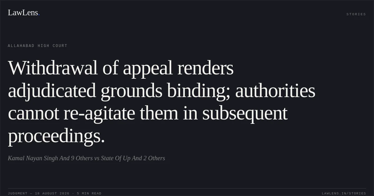 Withdrawal of appeal renders adjudicated grounds binding; authorities cannot re-agitate them in subsequent proceedings.. Kamal Nayan Singh And 9 Others vs State Of Up And 2 Others. Allahabad High Court. LawLens