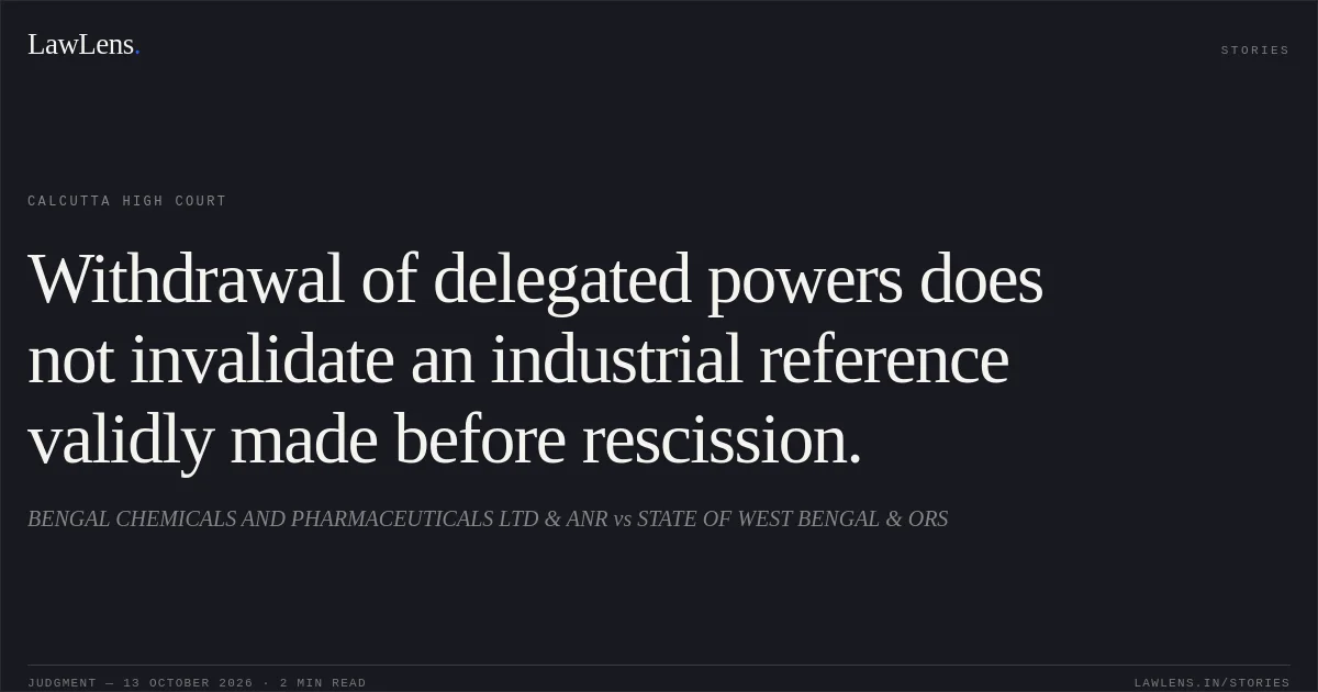 Withdrawal of delegated powers does not invalidate an industrial reference validly made before rescission.. BENGAL CHEMICALS AND PHARMACEUTICALS LTD & ANR vs STATE OF WEST BENGAL & ORS. Calcutta High Court. LawLens