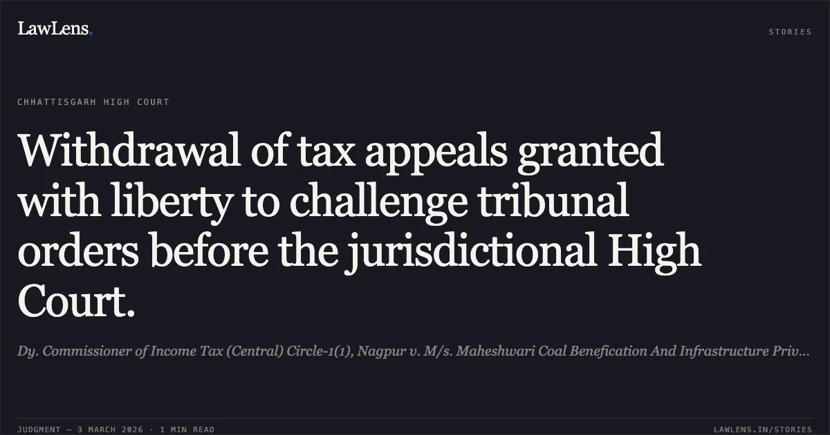 Withdrawal of tax appeals granted with liberty to challenge tribunal orders before the jurisdictional High Court.. Dy. Commissioner of Income Tax (Central) Circle-1(1), Nagpur v. M/s. Maheshwari Coal Benefication And Infrastructure Private Limited [2026:CGHC:10469-DB; TAXC No. 145 of 2025 and connected matters]. Chhattisgarh High Court. LawLens