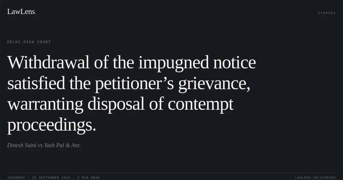 Withdrawal of the impugned notice satisfied the petitioner’s grievance, warranting disposal of contempt proceedings.. Dinesh Saini vs Yash Pal & Anr.. Delhi High Court. LawLens