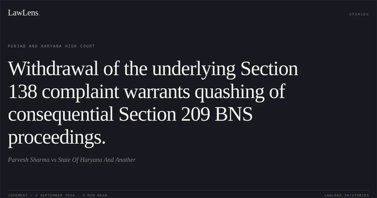 Withdrawal of the underlying Section 138 complaint warrants quashing of consequential Section 209 BNS proceedings.. Parvesh Sharma vs State Of Haryana And Another. Punjab and Haryana High Court. LawLens
