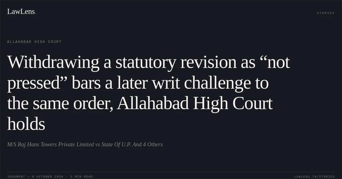Withdrawing a statutory revision as “not pressed” bars a later writ challenge to the same order, Allahabad High Court holds. M/S Raj Hans Towers Private Limited vs State Of U.P. And 4 Others. Allahabad High Court. LawLens