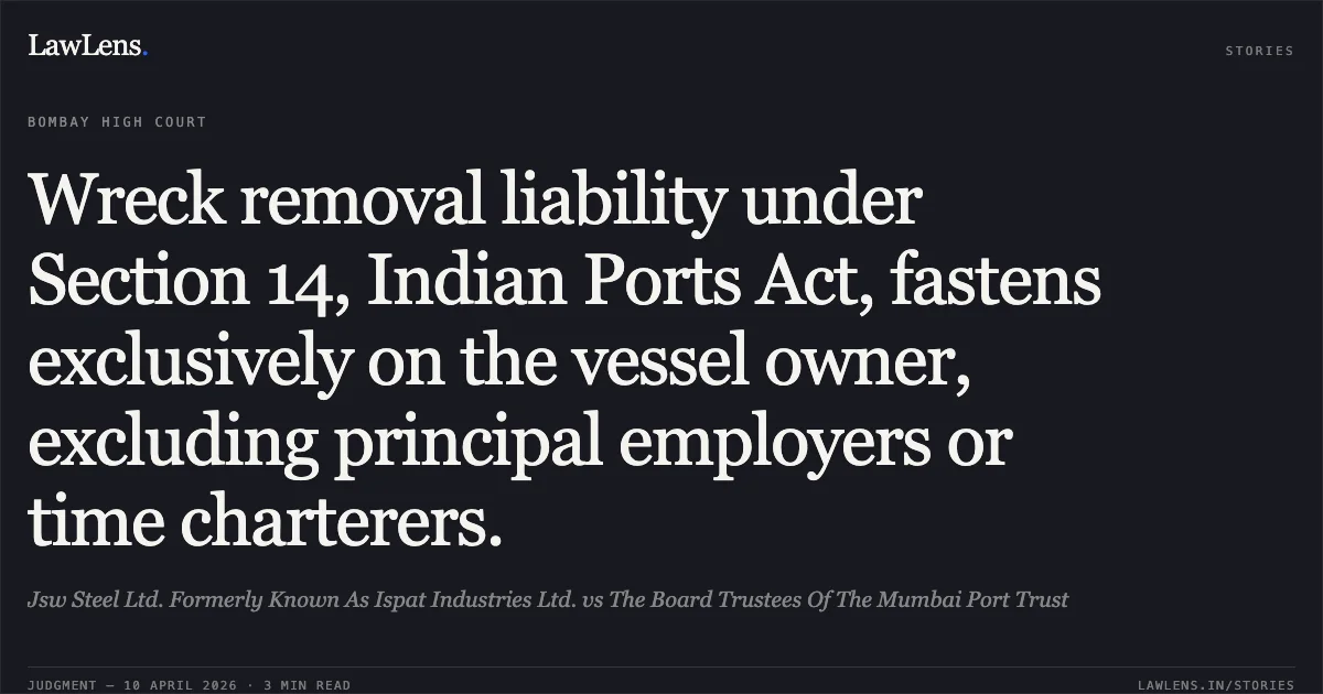 Wreck removal liability under Section 14, Indian Ports Act, fastens exclusively on the vessel owner, excluding principal employers or time charterers.. Jsw Steel Ltd. Formerly Known As Ispat Industries Ltd. vs The Board Trustees Of The Mumbai Port Trust. Bombay High Court. LawLens