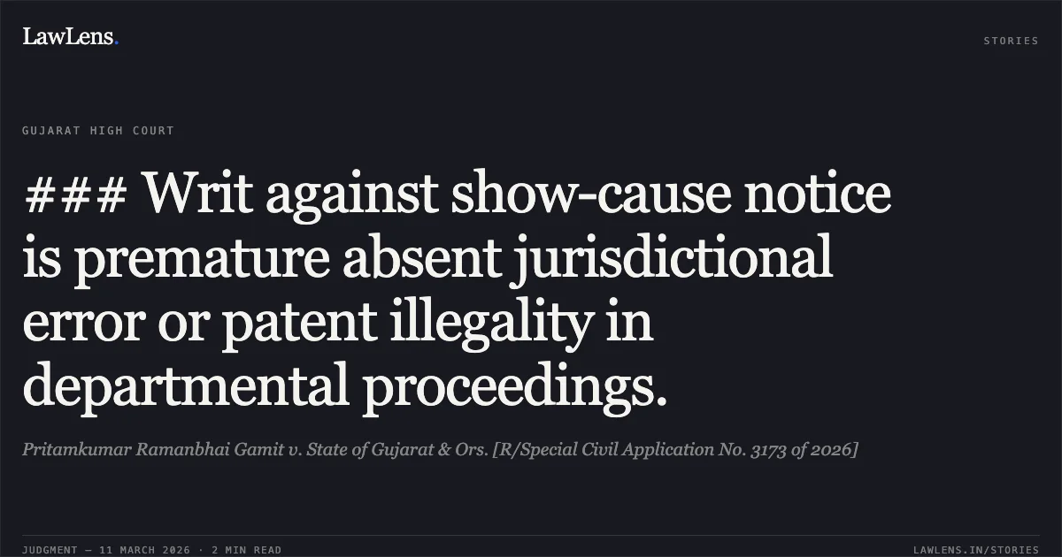 ### Writ against show-cause notice is premature absent jurisdictional error or patent illegality in departmental proceedings.. Pritamkumar Ramanbhai Gamit v. State of Gujarat & Ors. [R/Special Civil Application No. 3173 of 2026]. Gujarat High Court. LawLens