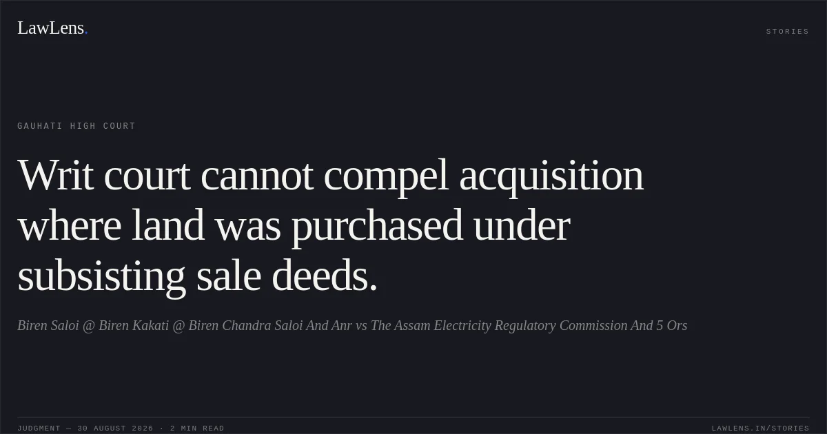 Writ court cannot compel acquisition where land was purchased under subsisting sale deeds.. Biren Saloi @ Biren Kakati @ Biren Chandra Saloi And Anr vs The Assam Electricity Regulatory Commission And 5 Ors. Gauhati High Court. LawLens
