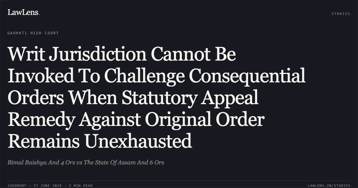 Writ Jurisdiction Cannot Be Invoked To Challenge Consequential Orders When Statutory Appeal Remedy Against Original Order Remains Unexhausted. Bimal Baishya And 4 Ors vs The State Of Assam And 6 Ors. Gauhati High Court. LawLens