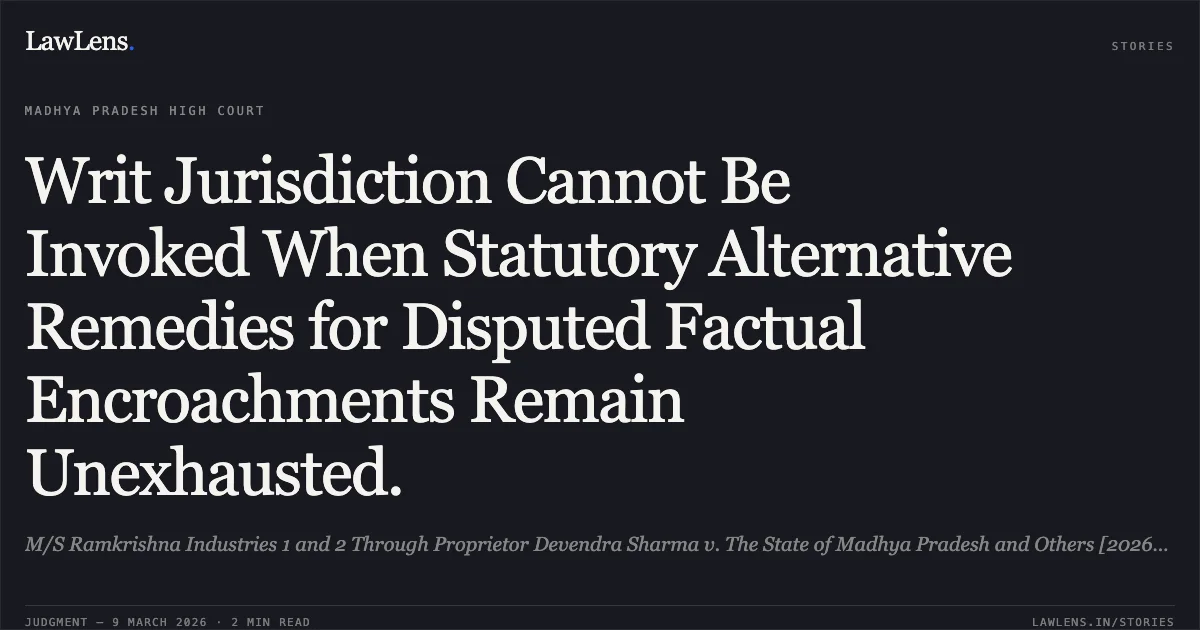 Writ Jurisdiction Cannot Be Invoked When Statutory Alternative Remedies for Disputed Factual Encroachments Remain Unexhausted.. M/S Ramkrishna Industries 1 and 2 Through Proprietor Devendra Sharma v. The State of Madhya Pradesh and Others [2026:MPHC-IND:6219]. Madhya Pradesh High Court. LawLens