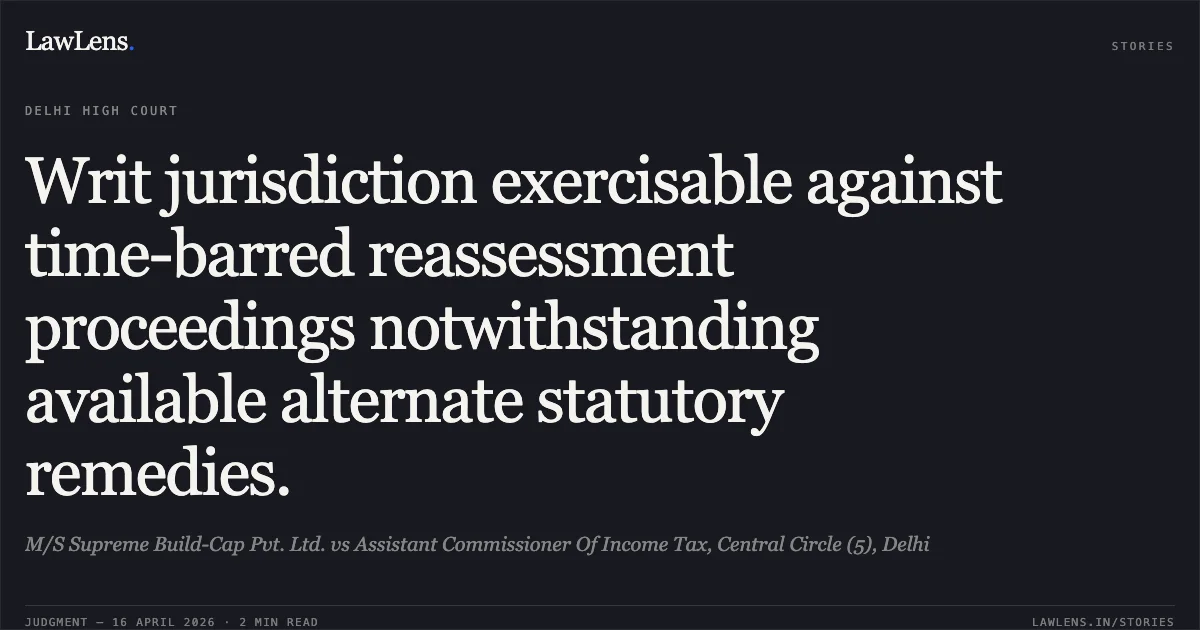 Writ jurisdiction exercisable against time-barred reassessment proceedings notwithstanding available alternate statutory remedies.. M/S Supreme Build-Cap Pvt. Ltd. vs Assistant Commissioner Of Income Tax, Central Circle (5), Delhi. Delhi High Court. LawLens