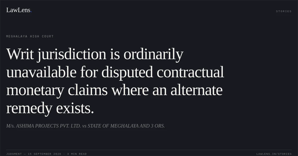 Writ jurisdiction is ordinarily unavailable for disputed contractual monetary claims where an alternate remedy exists.. M/s. ASHIMA PROJECTS PVT. LTD. vs STATE OF MEGHALAYA  AND 3 ORS.. Meghalaya High Court. LawLens