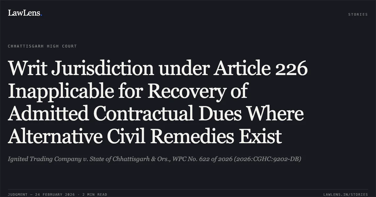 Writ Jurisdiction under Article 226 Inapplicable for Recovery of Admitted Contractual Dues Where Alternative Civil Remedies Exist. Ignited Trading Company v. State of Chhattisgarh & Ors., WPC No. 622 of 2026 (2026:CGHC:9202-DB). Chhattisgarh High Court. LawLens