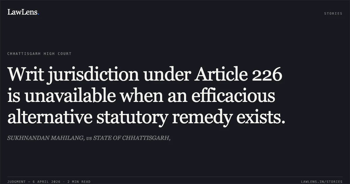 Writ jurisdiction under Article 226 is unavailable when an efficacious alternative statutory remedy exists.. SUKHNANDAN MAHILANG, vs STATE OF CHHATTISGARH,. Chhattisgarh High Court. LawLens