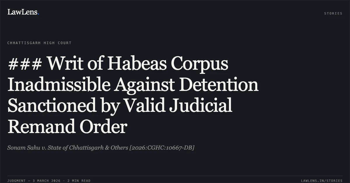 ### Writ of Habeas Corpus Inadmissible Against Detention Sanctioned by Valid Judicial Remand Order. Sonam Sahu v. State of Chhattisgarh & Others [2026:CGHC:10667-DB]. Chhattisgarh High Court. LawLens