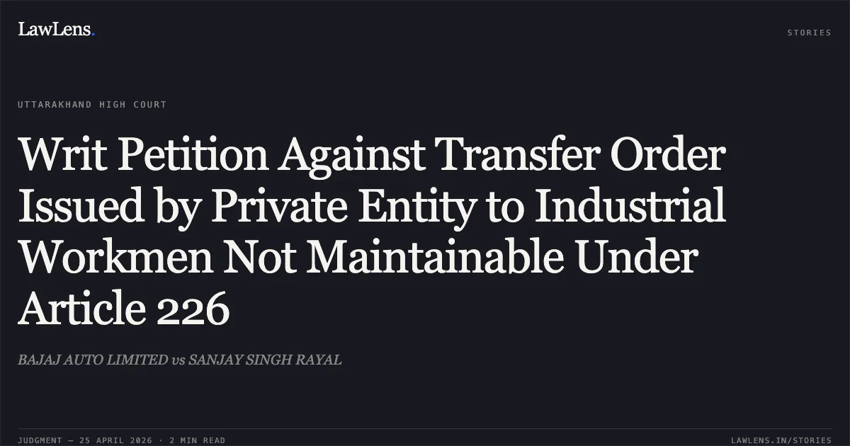 Writ Petition Against Transfer Order Issued by Private Entity to Industrial Workmen Not Maintainable Under Article 226. BAJAJ AUTO LIMITED vs SANJAY SINGH RAYAL. Uttarakhand High Court. LawLens