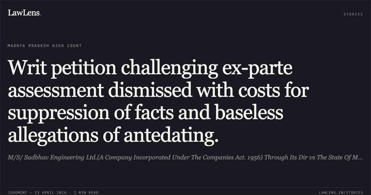 Writ petition challenging ex-parte assessment dismissed with costs for suppression of facts and baseless allegations of antedating.. M/S/ Sadbhav Engineering Ltd.(A Company Incorporated Under The Companies Act. 1956) Through Its Dir vs The State Of Madhya Pradesh. Madhya Pradesh High Court. LawLens