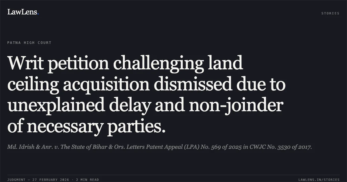 Writ petition challenging land ceiling acquisition dismissed due to unexplained delay and non-joinder of necessary parties.. Md. Idrish & Anr. v. The State of Bihar & Ors. Letters Patent Appeal (LPA) No. 569 of 2025 in CWJC No. 3530 of 2017.. Patna High Court. LawLens