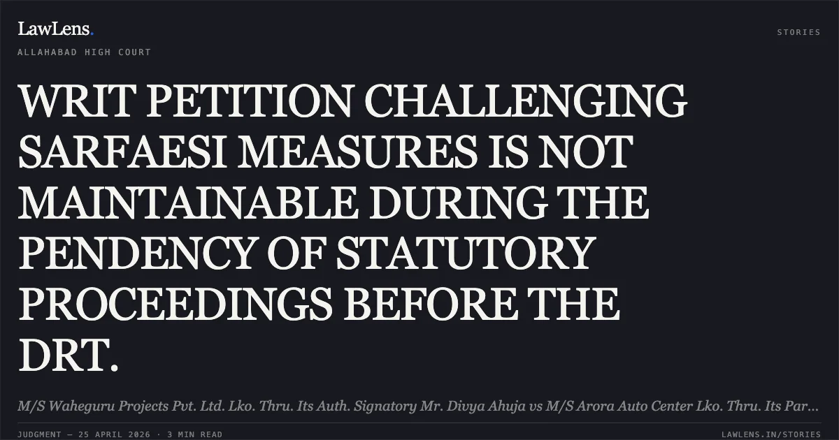 WRIT PETITION CHALLENGING SARFAESI MEASURES IS NOT MAINTAINABLE DURING THE PENDENCY OF STATUTORY PROCEEDINGS BEFORE THE DRT.. M/S Waheguru Projects Pvt. Ltd. Lko. Thru. Its Auth. Signatory Mr. Divya Ahuja vs M/S Arora Auto Center Lko. Thru. Its Partner Rishab Chhabra And 12 Others. Allahabad High Court. LawLens