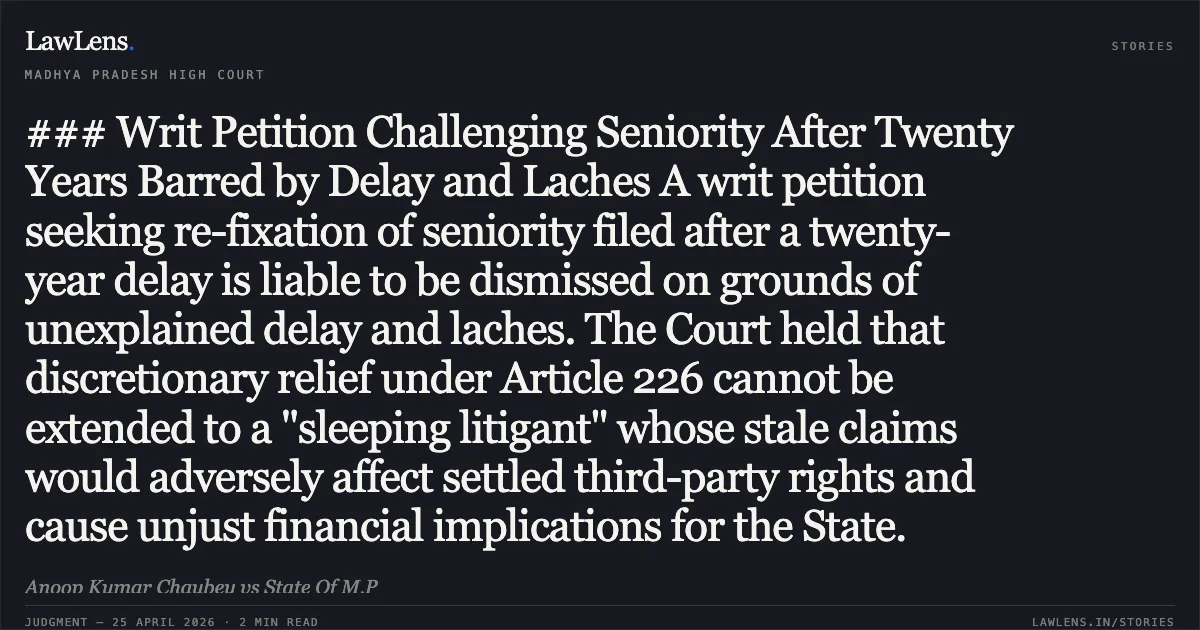 ### Writ Petition Challenging Seniority After Twenty Years Barred by Delay and Laches A writ petition seeking re-fixation of seniority filed after a twenty-year delay is liable to be dismissed on grounds of unexplained delay and laches. The Court held that discretionary relief under Article 226 cannot be extended to a "sleeping litigant" whose stale claims would adversely affect settled third-party rights and cause unjust financial implications for the State.. Anoop Kumar Chaubey vs State Of M.P. Madhya Pradesh High Court. LawLens