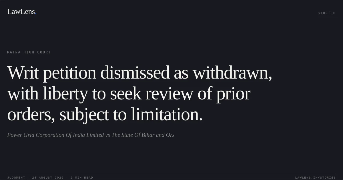 Writ petition dismissed as withdrawn, with liberty to seek review of prior orders, subject to limitation.. Power Grid Corporation Of India Limited vs The State Of Bihar and Ors. Patna High Court. LawLens