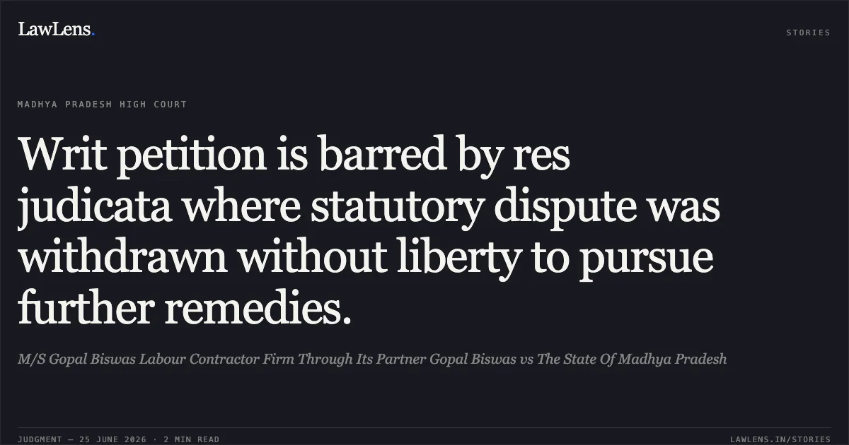 Writ petition is barred by res judicata where statutory dispute was withdrawn without liberty to pursue further remedies.. M/S Gopal Biswas Labour Contractor Firm Through Its Partner Gopal Biswas vs The State Of Madhya Pradesh. Madhya Pradesh High Court. LawLens