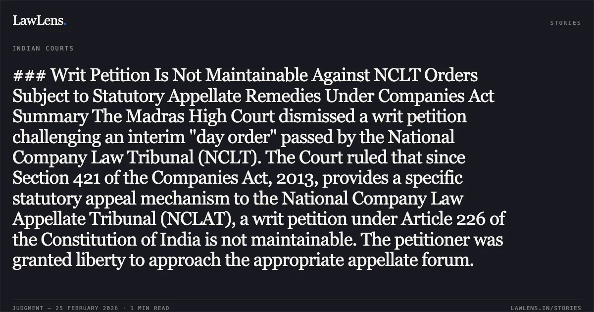 ### Writ Petition Is Not Maintainable Against NCLT Orders Subject to Statutory Appellate Remedies Under Companies Act Summary The Madras High Court dismissed a writ petition challenging an interim "day order" passed by the National Company Law Tribunal (NCLT). The Court ruled that since Section 421 of the Companies Act, 2013, provides a specific statutory appeal mechanism to the National Company Law Appellate Tribunal (NCLAT), a writ petition under Article 226 of the Constitution of India is not maintainable. The petitioner was granted liberty to approach the appropriate appellate forum.. Dr.E.Shanthi v. M/s.Unittas Multi-Speciality Hospital Pvt. Ltd. & Others [2026:MHC:781 (WP No. 40510 of 2025)]. Madras High Court. LawLens