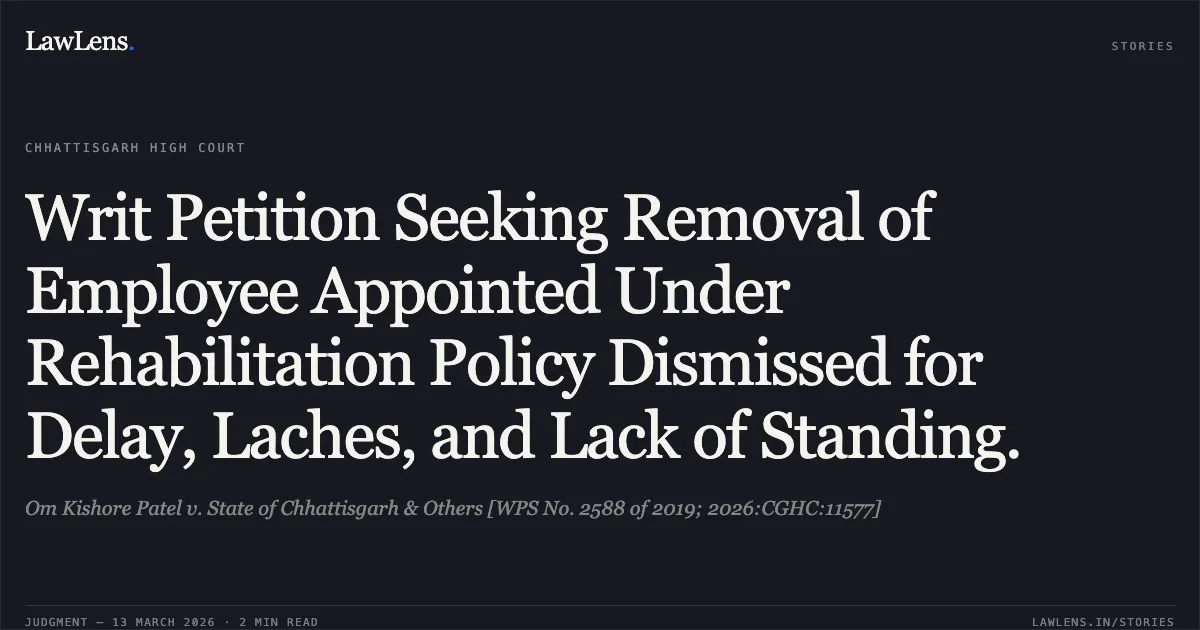 Writ Petition Seeking Removal of Employee Appointed Under Rehabilitation Policy Dismissed for Delay, Laches, and Lack of Standing.. Om Kishore Patel v. State of Chhattisgarh & Others [WPS No. 2588 of 2019; 2026:CGHC:11577]. Chhattisgarh High Court. LawLens