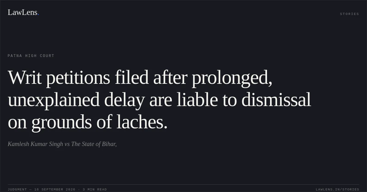 Writ petitions filed after prolonged, unexplained delay are liable to dismissal on grounds of laches.. Kamlesh Kumar Singh vs The State of Bihar,. Patna High Court. LawLens