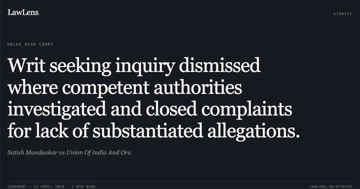 Writ seeking inquiry dismissed where competent authorities investigated and closed complaints for lack of substantiated allegations.. Satish Mandaokar vs Union Of India And Ors.. Delhi High Court. LawLens